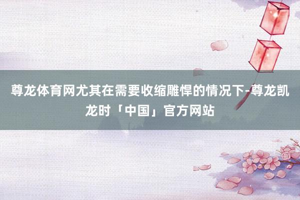 尊龙体育网尤其在需要收缩雕悍的情况下-尊龙凯龙时「中国」官方网站
