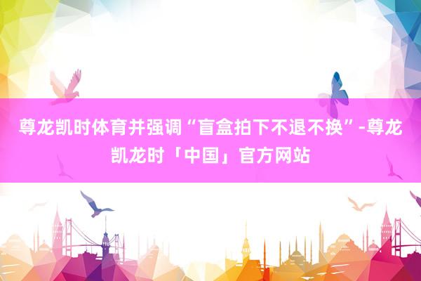 尊龙凯时体育并强调“盲盒拍下不退不换”-尊龙凯龙时「中国」官方网站
