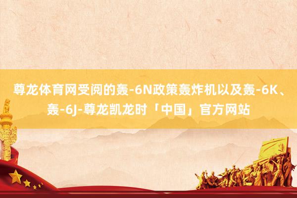 尊龙体育网受阅的轰-6N政策轰炸机以及轰-6K、轰-6J-尊龙凯龙时「中国」官方网站