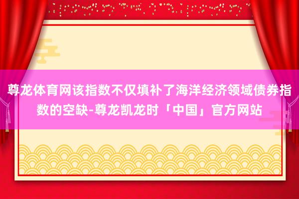 尊龙体育网该指数不仅填补了海洋经济领域债券指数的空缺-尊龙凯龙时「中国」官方网站