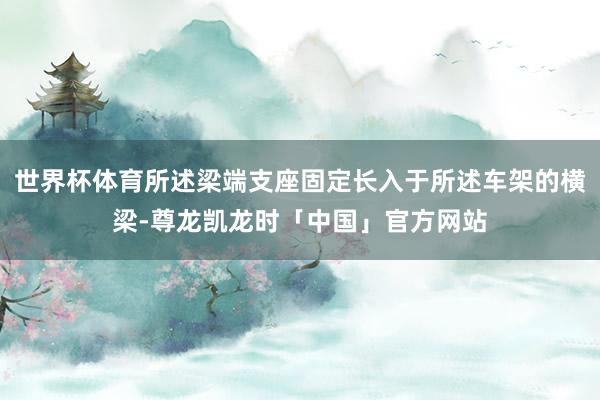 世界杯体育所述梁端支座固定长入于所述车架的横梁-尊龙凯龙时「中国」官方网站