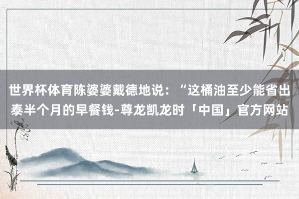 世界杯体育陈婆婆戴德地说：“这桶油至少能省出泰半个月的早餐钱-尊龙凯龙时「中国」官方网站