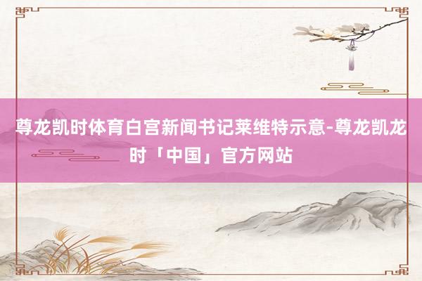 尊龙凯时体育白宫新闻书记莱维特示意-尊龙凯龙时「中国」官方网站