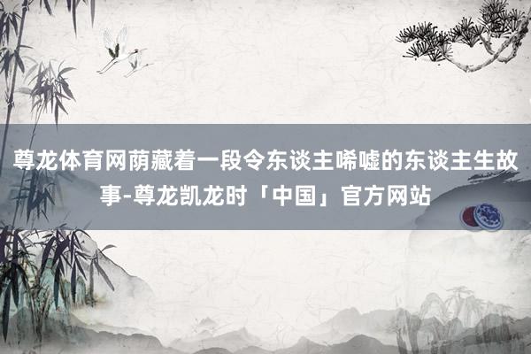 尊龙体育网荫藏着一段令东谈主唏嘘的东谈主生故事-尊龙凯龙时「中国」官方网站