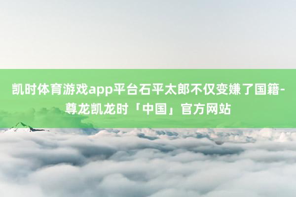 凯时体育游戏app平台石平太郎不仅变嫌了国籍-尊龙凯龙时「中国」官方网站