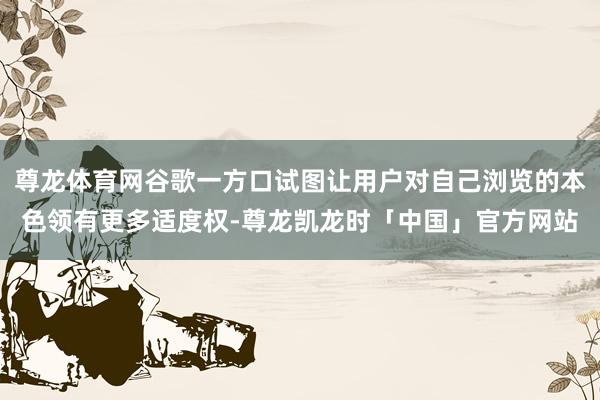 尊龙体育网谷歌一方口试图让用户对自己浏览的本色领有更多适度权-尊龙凯龙时「中国」官方网站