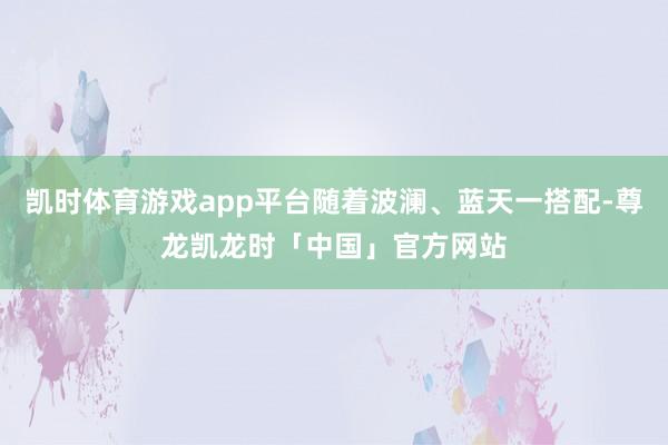 凯时体育游戏app平台随着波澜、蓝天一搭配-尊龙凯龙时「中国」官方网站