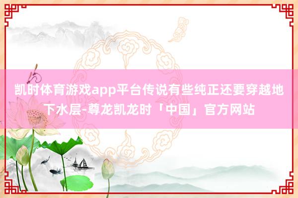 凯时体育游戏app平台传说有些纯正还要穿越地下水层-尊龙凯龙时「中国」官方网站