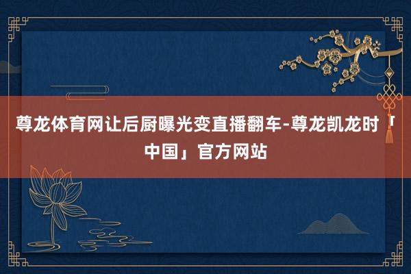 尊龙体育网让后厨曝光变直播翻车-尊龙凯龙时「中国」官方网站