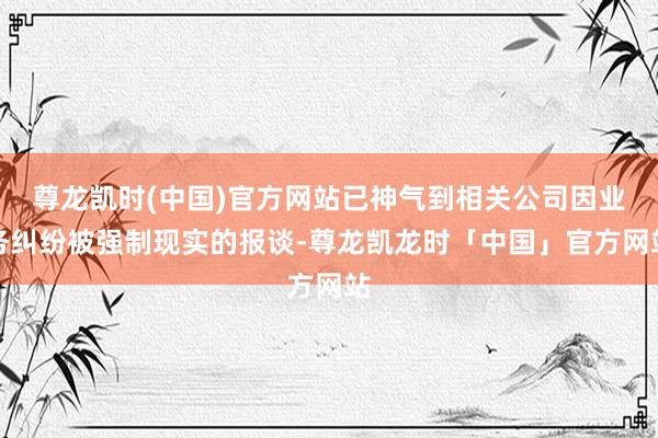 尊龙凯时(中国)官方网站已神气到相关公司因业务纠纷被强制现实的报谈-尊龙凯龙时「中国」官方网站