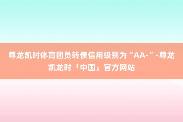 尊龙凯时体育团员转债信用级别为“AA-”-尊龙凯龙时「中国」官方网站