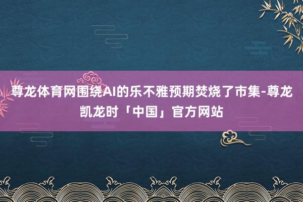 尊龙体育网围绕AI的乐不雅预期焚烧了市集-尊龙凯龙时「中国」官方网站