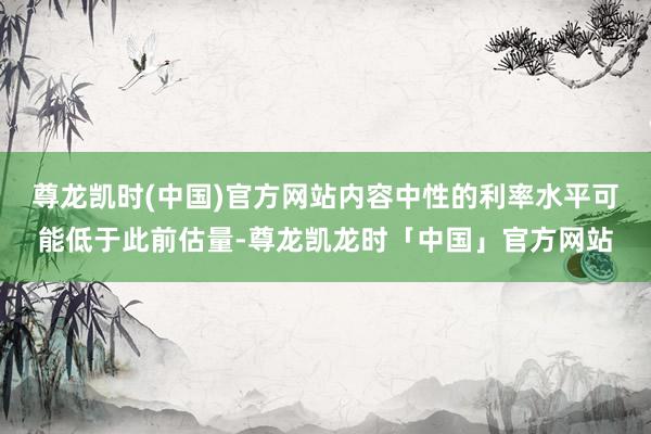 尊龙凯时(中国)官方网站内容中性的利率水平可能低于此前估量-尊龙凯龙时「中国」官方网站