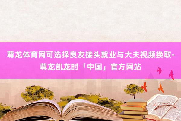 尊龙体育网可选择良友接头就业与大夫视频换取-尊龙凯龙时「中国」官方网站