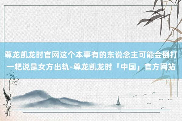 尊龙凯龙时官网这个本事有的东说念主可能会倒打一耙说是女方出轨-尊龙凯龙时「中国」官方网站