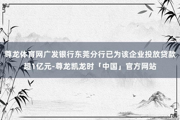 尊龙体育网广发银行东莞分行已为该企业投放贷款超1亿元-尊龙凯龙时「中国」官方网站