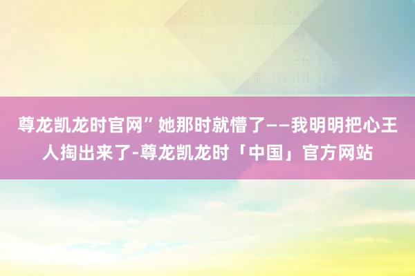 尊龙凯龙时官网”她那时就懵了——我明明把心王人掏出来了-尊龙凯龙时「中国」官方网站