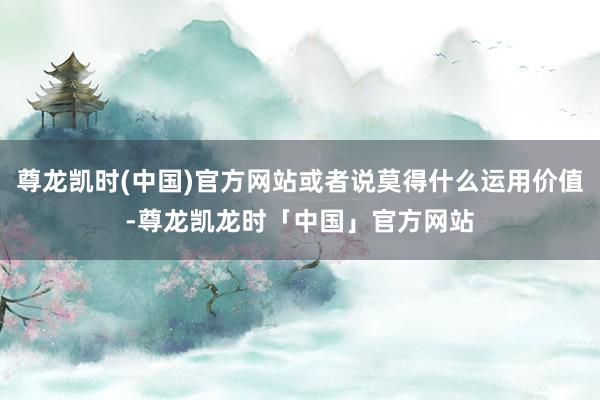 尊龙凯时(中国)官方网站或者说莫得什么运用价值-尊龙凯龙时「中国」官方网站