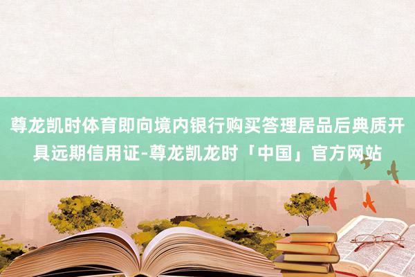 尊龙凯时体育即向境内银行购买答理居品后典质开具远期信用证-尊龙凯龙时「中国」官方网站