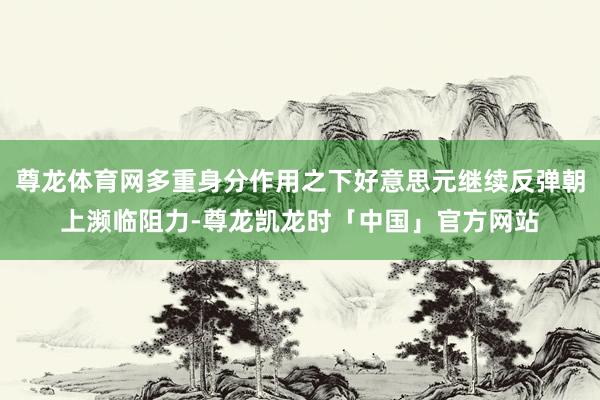 尊龙体育网多重身分作用之下好意思元继续反弹朝上濒临阻力-尊龙凯龙时「中国」官方网站