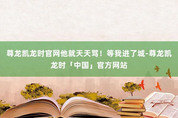 尊龙凯龙时官网他就天天骂！等我进了城-尊龙凯龙时「中国」官方网站