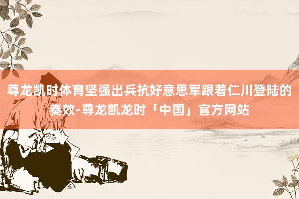 尊龙凯时体育坚强出兵抗好意思军跟着仁川登陆的奏效-尊龙凯龙时「中国」官方网站