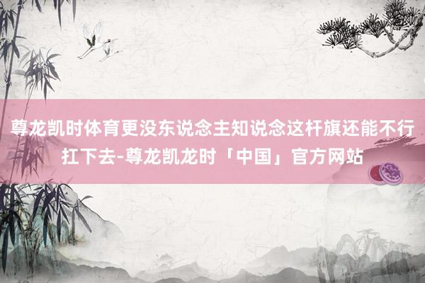 尊龙凯时体育更没东说念主知说念这杆旗还能不行扛下去-尊龙凯龙时「中国」官方网站