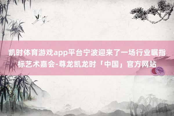 凯时体育游戏app平台宁波迎来了一场行业瞩指标艺术嘉会-尊龙凯龙时「中国」官方网站