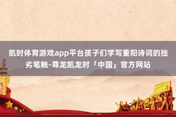 凯时体育游戏app平台孩子们学写重阳诗词的拙劣笔触-尊龙凯龙时「中国」官方网站