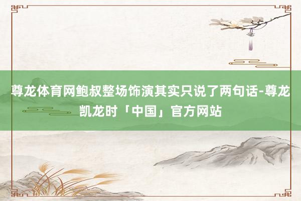 尊龙体育网鲍叔整场饰演其实只说了两句话-尊龙凯龙时「中国」官方网站