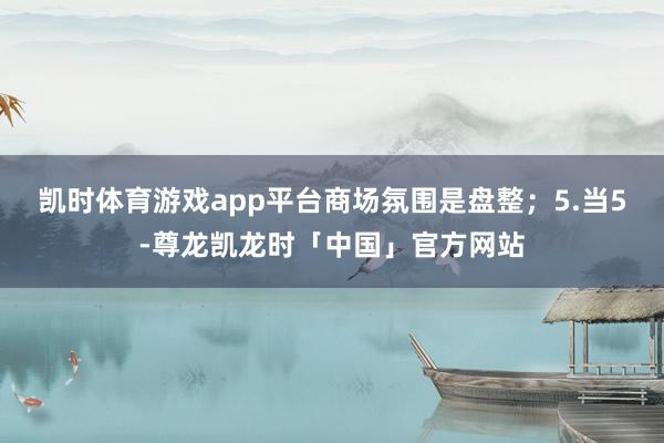 凯时体育游戏app平台商场氛围是盘整；5.当5-尊龙凯龙时「中国」官方网站