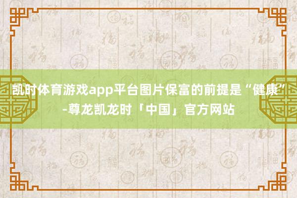 凯时体育游戏app平台图片保富的前提是“健康”-尊龙凯龙时「中国」官方网站