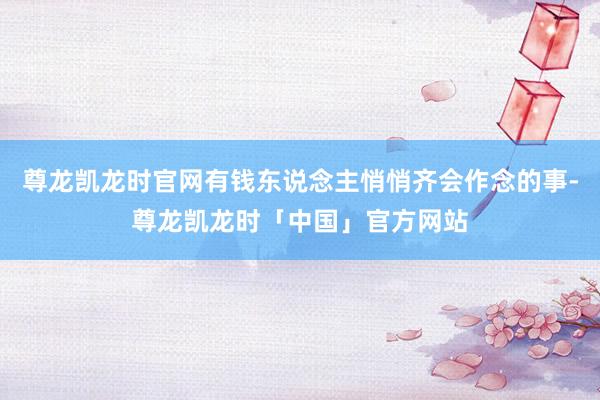 尊龙凯龙时官网有钱东说念主悄悄齐会作念的事-尊龙凯龙时「中国」官方网站