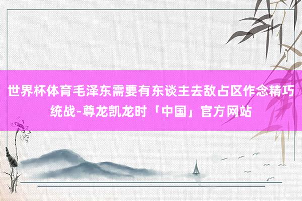 世界杯体育毛泽东需要有东谈主去敌占区作念精巧统战-尊龙凯龙时「中国」官方网站