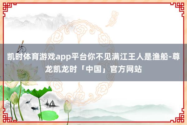 凯时体育游戏app平台你不见满江王人是渔船-尊龙凯龙时「中国」官方网站