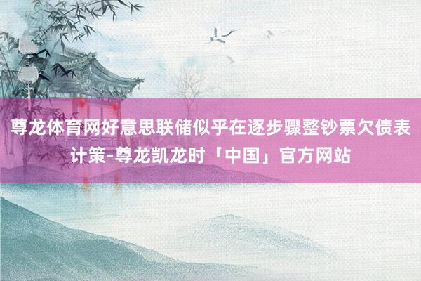 尊龙体育网好意思联储似乎在逐步骤整钞票欠债表计策-尊龙凯龙时「中国」官方网站