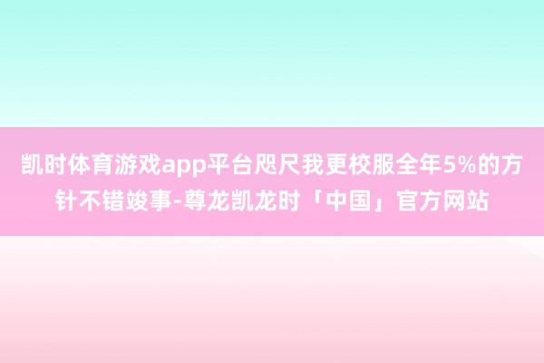 凯时体育游戏app平台咫尺我更校服全年5%的方针不错竣事-尊龙凯龙时「中国」官方网站
