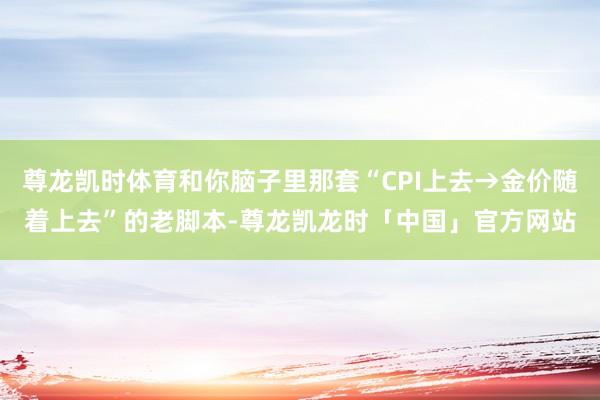 尊龙凯时体育和你脑子里那套“CPI上去→金价随着上去”的老脚本-尊龙凯龙时「中国」官方网站