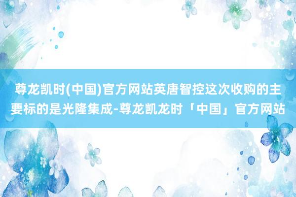 尊龙凯时(中国)官方网站英唐智控这次收购的主要标的是光隆集成-尊龙凯龙时「中国」官方网站